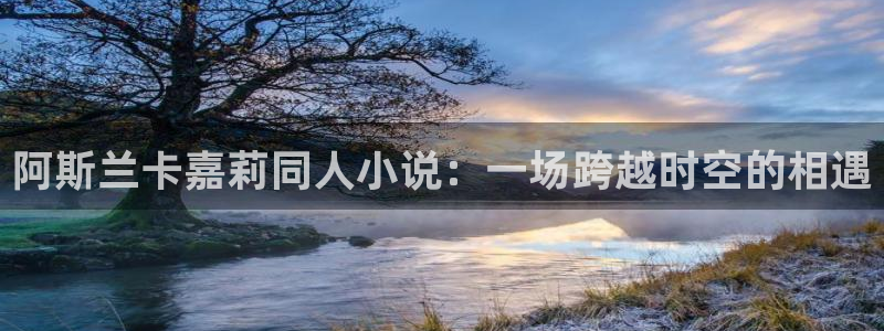 虫虫漫画免费阅读下拉式：阿斯兰卡嘉莉同人小说：一场跨越时空的相遇
