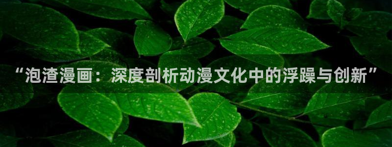 虫虫漫画阿免费看：“泡渣漫画：深度剖析动漫文化中的浮躁与创新”